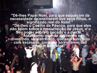 "Dê-lhes Papai Noel, para que esqueçam da necessidade de ensinarem aos seus filhos, o significado real do Natal."     "Dê-lhes o Coelho da Páscoa, para que eles não falem sobre a ressurreição de Jesus, e o Seu poder sobre o pecado e a morte."     "Até mesmo quando estiverem se divertindo, se distraindo, que seja tudo feito com excessos, para que ao voltarem dali estejam exaustos!".  