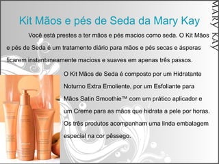 Kit Mãos e pés de Seda da Mary Kay
       Você está prestes a ter mãos e pés macios como seda. O Kit Mãos

e pés de Seda é um tratamento diário para mãos e pés secas e ásperas

ficarem instantaneamente macioss e suaves em apenas três passos.

                   O Kit Mãos de Seda é composto por um Hidratante

                   Noturno Extra Emoliente, por um Esfoliante para

                   Mãos Satin Smoothie™ com um prático aplicador e

                   um Creme para as mãos que hidrata a pele por horas.

                   Os três produtos acompanham uma linda embalagem

                   especial na cor pêssego.
 