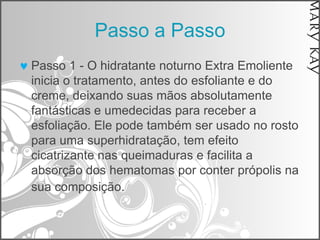 Passo a Passo
Passo 1 - O hidratante noturno Extra Emoliente
inicia o tratamento, antes do esfoliante e do
creme, deixando suas mãos absolutamente
fantásticas e umedecidas para receber a
esfoliação. Ele pode também ser usado no rosto
para uma superhidratação, tem efeito
cicatrizante nas queimaduras e facilita a
absorção dos hematomas por conter própolis na
sua composição.
 