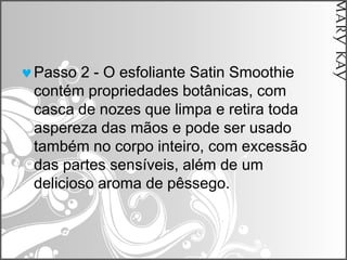 Passo 2 - O esfoliante Satin Smoothie
contém propriedades botânicas, com
casca de nozes que limpa e retira toda
aspereza das mãos e pode ser usado
também no corpo inteiro, com excessão
das partes sensíveis, além de um
delicioso aroma de pêssego.
 