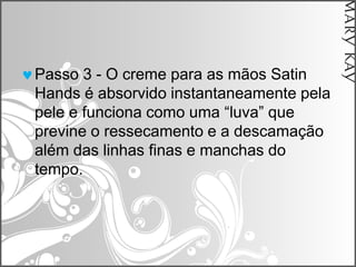 Passo 3 - O creme para as mãos Satin
Hands é absorvido instantaneamente pela
pele e funciona como uma “luva” que
previne o ressecamento e a descamação
além das linhas finas e manchas do
tempo.
 