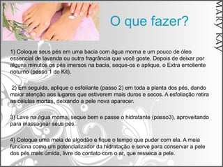 O que fazer?

1) Coloque seus pés em uma bacia com água morna e um pouco de óleo
essencial de lavanda ou outra fragrância que você goste. Depois de deixar por
alguns minutos os pés imersos na bacia, seque-os e aplique, o Extra emoliente
noturno (passo 1 do Kit).

2) Em seguida, aplique o esfoliante (passo 2) em toda a planta dos pés, dando
maior atenção aos lugares que estiverem mais duros e secos. A esfoliação retira
as células mortas, deixando a pele nova aparecer.

3) Lave na água morna, seque bem e passe o hidratante (passo3), aproveitando
para massagear seus pés.

4) Coloque uma meia de algodão e fique o tempo que puder com ela. A meia
funciona como um potencializador da hidratação e serve para conservar a pele
dos pés mais úmida, livre do contato com o ar, que resseca a pele.
 