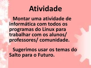 Atividade
  Montar uma atividade de
informática com todos os
programas do Linux para
trabalhar com os alunos/
professores/ comunidade.
 Sugerimos usar os temas do
Salto para o Futuro.
 