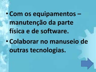 • Com os equipamentos –
  manutenção da parte
  física e de software.
• Colaborar no manuseio de
  outras tecnologias.
 