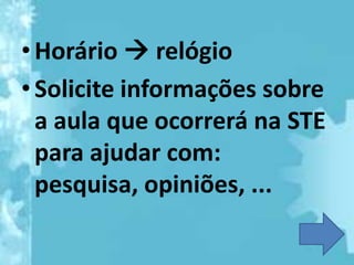 • Horário  relógio
• Solicite informações sobre
  a aula que ocorrerá na STE
  para ajudar com:
  pesquisa, opiniões, ...
 