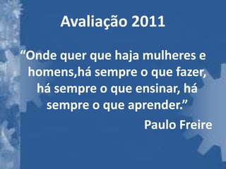 Avaliação 2011
“Onde quer que haja mulheres e
 homens,há sempre o que fazer,
  há sempre o que ensinar, há
    sempre o que aprender.”
                    Paulo Freire
 