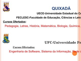 QUIXADÁ UECE-Universidade Estadual do Ceará FECLESC-Faculdade de Educação, Ciências e Letras do Sertão Central Cursos Ofertados : Pedagogia, Letras, História, Matemática, Biologia, Química, Física e Ciências Biológicas. UFC-Universidade Federal do Ceará Cursos Ofertados: Engenharia de Software, Sistema da Informação, Rede de Computadores, Administração de Empresas. 