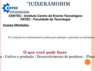 CENTEC - Instituto Centro de Ensino Tecnológico FATEC - Faculdade de Tecnologia QUIXERAMOBIM Cursos Ofertados: Tecnologia em Agronegócio É o conjunto de conhecimentos usados para planejar e gerenciar as atividades de uma propriedade rural, desde o cultivo até a administração dos negócios.  O profissional de Agropecuária e Agronegócios define as estratégias que serão usadas durante toda a safra. O que você pode fazer Administração rural – Consultoria - Cultivo e produção - Desenvolvimento de produtos -  Planejamento de produção - Vendas 