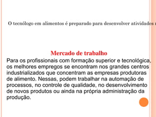 Tecnologia em Alimentos O tecnólogo em alimentos é preparado para desenvolver atividades na indústria alimentícia, elaborando novos produtos, gerenciando a produção e supervisionando o controle de qualidade, higiene e transporte de alimentos Mercado de trabalho Para os profissionais com formação superior e tecnológica, os melhores empregos se encontram nos grandes centros industrializados que concentram as empresas produtoras de alimento. Nessas, podem trabalhar na automação de processos, no controle de qualidade, no desenvolvimento de novos produtos ou ainda na própria administração da produção. 