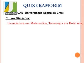UAB -Universidade Aberta do Brasil QUIXERAMOBIM Cursos Ofertados: Licenciatura em Matemática, Tecnologia em Hotelaria,  Pedagogia, Licenciatura em Educação Infantil e Iniciais do Ensino Fundamental (01 a 05 anos), Educação de Jovens e Adultos na diversidade, Física, Letras em Espanhol e Química. 