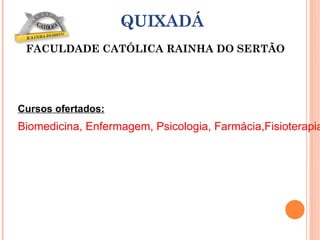 Cursos ofertados: Biomedicina, Enfermagem, Psicologia, Farmácia,Fisioterapia, Odontologia, Filosofia, Teologia, Administração, Ciências Contábeis, Direito, Arquitetura e Urbanismo, Engenharia Mecânica/Mecatrônica/Produção, Sistema de Informação. QUIXADÁ FACULDADE CATÓLICA RAINHA DO SERTÃO 