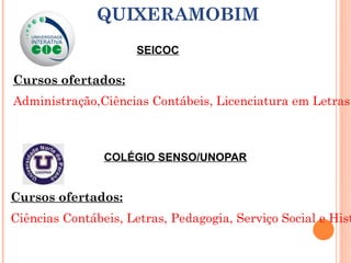 SEICOC QUIXERAMOBIM Cursos ofertados: Administração,Ciências Contábeis, Licenciatura em Letras (Português/Espanhol),Licenciatura em Letras, (Português/Inglês), Pedagogia COLÉGIO SENSO/UNOPAR Cursos ofertados: Ciências Contábeis, Letras, Pedagogia, Serviço Social e História 