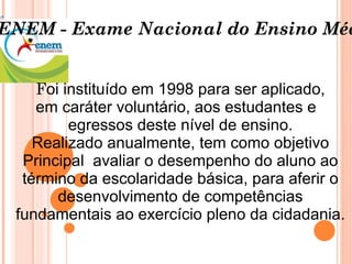 F oi instituído em 1998 para ser aplicado, em caráter voluntário, aos estudantes e  egressos deste nível de ensino. Realizado anualmente, tem como objetivo Principal  avaliar o desempenho do aluno ao término da escolaridade básica, para aferir o desenvolvimento de competências fundamentais ao exercício pleno da cidadania. ENEM - Exame Nacional do Ensino Médio 