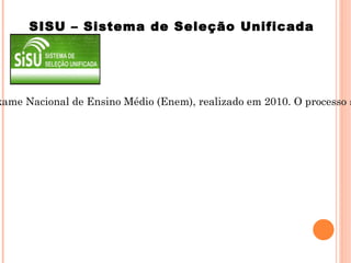 É o sistema informatizado, gerenciado pelo Ministério da Educação, por meio do qual as instituições públicas de educação superior participantes selecionam novos estudantes exclusivamente pela nota obtida no Exame Nacional de Ensino Médio (Enem), realizado em 2010. O processo seletivo do SISU a ser realizado no primeiro semestre de 2011 selecionará candidatos a vagas para ingresso em cursos no primeiro semestre e, em algumas instituições, também para o segundo semestre de 2011. SISU – Sistema de Seleção Unificada 