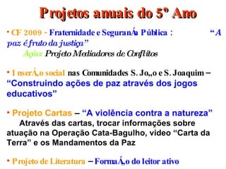 Projetos anuais do 5º Ano CF 2009 -  Fraternidade e Segurança Pública :  “ A paz é fruto da justiça”   Ação:  Projeto Mediadores de Conflitos Inserção social  nas Comunidades S. João e S. Joaquim –  “Construindo ações de paz através dos jogos educativos”   Projeto Cartas  –  “A violência contra a natureza” Através das cartas, trocar informações sobre atuação na Operação Cata-Bagulho, vídeo “Carta da Terra” e os Mandamentos da Paz  Projeto de Literatura  –  Formação do leitor ativo 