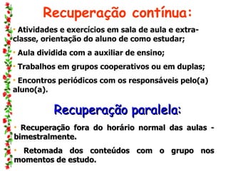 Recuperação contínua: Atividades e exercícios em sala de aula e extra-classe, orientação do aluno de como estudar; Aula dividida com a auxiliar de ensino; Trabalhos em grupos cooperativos ou em duplas;  Encontros periódicos com os responsáveis pelo(a) aluno(a). Recuperação paralela: Recuperação fora do horário normal das aulas - bimestralmente. Retomada dos conteúdos com o grupo nos momentos de estudo.  