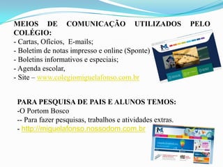 MEIOS DE COMUNICAÇÃO UTILIZADOS
COLÉGIO:
- Cartas, Ofícios, E-mails;
- Boletim de notas impresso e online (Sponte)
- Boletins informativos e especiais;
- Agenda escolar,
- Site – www.colegiomiguelafonso.com.br
PARA PESQUISA DE PAIS E ALUNOS TEMOS:
-O Portom Bosco
-- Para fazer pesquisas, trabalhos e atividades extras.
- http://miguelafonso.nossodom.com.br

PELO

 