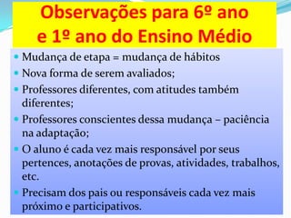 Observações para 6º ano
e 1º ano do Ensino Médio
 Mudança de etapa = mudança de hábitos
 Nova forma de serem avaliados;
 Professores diferentes, com atitudes também
diferentes;
 Professores conscientes dessa mudança – paciência
na adaptação;

 O aluno é cada vez mais responsável por seus
pertences, anotações de provas, atividades, trabalhos,
etc.
 Precisam dos pais ou responsáveis cada vez mais
próximo e participativos.

 