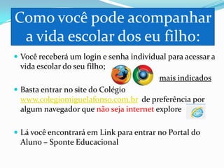 Como você pode acompanhar
a vida escolar dos eu filho:
 Você receberá um login e senha individual para acessar a

vida escolar do seu filho;
mais indicados
 Basta entrar no site do Colégio

www.colegiomiguelafonso.com.br de preferência por
algum navegador que não seja internet explore
 Lá você encontrará em Link para entrar no Portal do

Aluno – Sponte Educacional

 