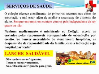 SERVIÇOS DE SAÚDE
O colégio oferece atendimento de primeiros socorros nos casos de
escoriação e mal estar, além de avaliar a necessidade de dispensa do
aluno. Sempre entramos em contato com os pais independente de ser
grave ou não.
Nenhum medicamento é ministrado no Colégio, exceto os
enviados pelos responsáveis acompanhado de orientaçlão por
escrito. Se houver necessidade de atendimento hospitalar, as
despesas são de responsbilidade da família, caso a indicação seja
hospital particular.

LANCHE SAUDÁVEL
Não venderemos refrigerantes.
Teremos muitas variedades.
Não colocamos refrigerante para gelar.

 