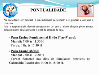 PONTUALIDADE
Na sociedade, ser pontual é um indicador de respeito a si próprio e aos que o
rodeiam.
Pais e responsáveis devem assegurar-se de que o aluno chegue pelos menos
cinco minutos antes de tocar o sinal de entrada da aula.

- Para Ensino Fundamental II (do 6º ao 9º ano):
Manhã: 7:00 às 11:30 H
Tarde: 13h: às 17:30 H
- Para Ensino Médio:
Manhã: 7:00 às 12:20 H
Tarde: Somente nos dias de Simulados previstos no
Calendário Escolar das 14:00 às 18:00 H.

 