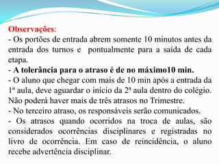Observações:
- Os portões de entrada abrem somente 10 minutos antes da
entrada dos turnos e pontualmente para a saída de cada
etapa.
- A tolerância para o atraso é de no máximo10 min.
- O aluno que chegar com mais de 10 min após a entrada da
1ª aula, deve aguardar o início da 2ª aula dentro do colégio.
Não poderá haver mais de três atrasos no Trimestre.
- No terceiro atraso, os responsáveis serão comunicados.
- Os atrasos quando ocorridos na troca de aulas, são
considerados ocorrências disciplinares e registradas no
livro de ocorrência. Em caso de reincidência, o aluno
recebe advertência disciplinar.

 