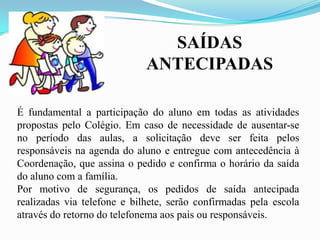 SAÍDAS
ANTECIPADAS
É fundamental a participação do aluno em todas as atividades
propostas pelo Colégio. Em caso de necessidade de ausentar-se
no período das aulas, a solicitação deve ser feita pelos
responsáveis na agenda do aluno e entregue com antecedência à
Coordenação, que assina o pedido e confirma o horário da saída
do aluno com a família.
Por motivo de segurança, os pedidos de saída antecipada
realizadas via telefone e bilhete, serão confirmadas pela escola
através do retorno do telefonema aos pais ou responsáveis.

 