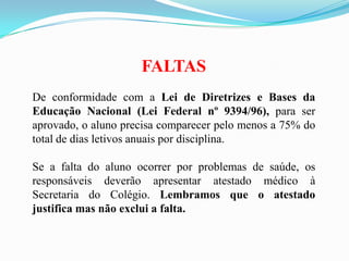 FALTAS
De conformidade com a Lei de Diretrizes e Bases da
Educação Nacional (Lei Federal nº 9394/96), para ser
aprovado, o aluno precisa comparecer pelo menos a 75% do
total de dias letivos anuais por disciplina.
Se a falta do aluno ocorrer por problemas de saúde, os
responsáveis deverão apresentar atestado médico à
Secretaria do Colégio. Lembramos que o atestado
justifica mas não exclui a falta.

 