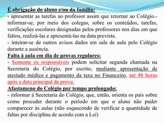 É obrigação do aluno e/ou da família:
- apresentar as tarefas ao professor assim que retornar ao Colégio.informar-se, por meio dos colegas, sobre os conteúdos, tarefas,
verificações escolares designadas pelos professores nos dias em que
faltou, realizá-las e apresentá-las na data prevista.
- inteirar-se de outros avisos dados em sala de aula pelo Colégio
durante a ausência.
Falta à aula em dia de provas regulares:
- Somente os responsáveis podem solicitar segunda chamada na
Secretaria do Colégio, por escrito, mediante apresentação de
atestado médico e pagamento da taxa no Financeiro, até 48 horas
após a data principal da prova.
Afastameno do Colégio por tempo prolongado:
- informar à Secretaria do Colégio, que, então, orienta os pais sobre
como proceder durante o período em que o aluno não puder
comparecer às aulas (não esquecendo de verificar a quantidade de
faltas por disciplina de acordo com a Lei)

 