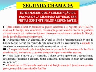 SEGUNDA CHAMADA
INFORMAMOS QUE A SOLICITAÇÃO DE
PROVAS DE 2ª CHAMADA DEVERÃO SER
FEITAS SOMENTE PELOS RESPONSÁVEIS.
I - Terão direito a fazer 2ª chamada de provas conforme a lei vigente (nº. 7.102/79),
os casos de doença, luto, casamento, convocação para atividades cívicas ou jurídicas
e impedimentos por motivos religiosos, outro motivo relevante a critério da Direção
desde que devidamente comprovado.
II - A inscrição para a 2ª chamada do 2º ano do Ensino Fundamental ao 3º ano do
Ensino Médio deverá ser requerida pelo responsável, via requerimento e quitada na
secretaria da escola antes da realização da respectiva prova.
III - A responsabilidade pela inscrição para as provas de 2ª chamada é da família e
não da escola, assim como o custo referente ao requerimento das mesmas.
IV - Para fazer a prova de 2ª chamada, o aluno deverá apresentar o requerimento
devidamente assinado e quitado, portar o material necessário e estar devidamente
uniformizado.
V - A ausência na 2ª chamada implicará a atribuição da nota 0 (zero) na respectiva
prova, sem prévia comunicação familiar.

 