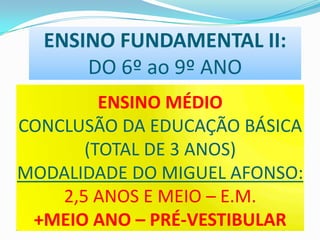ENSINO FUNDAMENTAL II:
DO 6º ao 9º ANO
ENSINO MÉDIO
CONCLUSÃO DA EDUCAÇÃO BÁSICA
(TOTAL DE 3 ANOS)
MODALIDADE DO MIGUEL AFONSO:
2,5 ANOS E MEIO – E.M.
+MEIO ANO – PRÉ-VESTIBULAR

 
