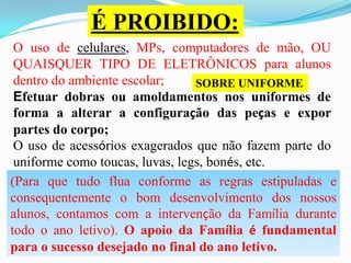 É PROIBIDO:
O uso de celulares, MPs, computadores de mão, OU
QUAISQUER TIPO DE ELETRÔNICOS para alunos
dentro do ambiente escolar;
SOBRE UNIFORME
Efetuar dobras ou amoldamentos nos uniformes de
forma a alterar a configuração das peças e expor
partes do corpo;
O uso de acessórios exagerados que não fazem parte do
uniforme como toucas, luvas, legs, bonés, etc.
(Para que tudo flua conforme as regras estipuladas e
consequentemente o bom desenvolvimento dos nossos
alunos, contamos com a intervenção da Família durante
todo o ano letivo). O apoio da Família é fundamental
para o sucesso desejado no final do ano letivo.

 