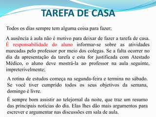 TAREFA DE CASA
Todos os dias sempre tem alguma coisa para fazer;
A ausência à aula não é motivo para deixar de fazer a tarefa de casa.
É responsabilidade do aluno informar-se sobre as atividades
marcadas pelo professor por meio dos colegas. Se a falta ocorrer no
dia da apresentação da tarefa e esta for justificada com Atestado
Médico, o aluno deve mostrá-la ao professor na aula seguinte,
impreterivelmente;
A rotina de estudos começa na segunda-feira e termina no sábado.
Se você tiver cumprido todos os seus objetivos da semana,
domingo é livre.
É sempre bom assistir ao telejornal da noite, que traz um resumo
das principais notícias do dia. Elas lhes dão mais argumentos para
escrever e argumentar nas discussões em sala de aula.

 