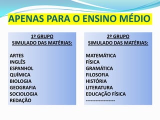 APENAS PARA O ENSINO MÉDIO
1º GRUPO
SIMULADO DAS MATÉRIAS:
ARTES
INGLÊS
ESPANHOL
QUÍMICA
BIOLOGIA
GEOGRAFIA
SOCIOLOGIA
REDAÇÃO

2º GRUPO
SIMULADO DAS MATÉRIAS:
MATEMÁTICA
FÍSICA
GRAMÁTICA
FILOSOFIA
HISTÓRIA
LITERATURA
EDUCAÇÃO FÍSICA
------------------

 