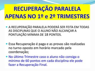 RECUPERAÇÃO PARALELA
APENAS NO 1º e 2º TRIMESTRES
 A RECUPERAÇÃO PARALELA PODERÁ SER FEITA EM TODAS

AS DISCIPLINAS QUE O ALUNO NÃO ALCANÇAR A
PONTUAÇÃO MÍNIMA DE 18 PONTOS.

 Essa Recuperação é paga e as provas são realizadas
no turno oposto em horário marcado pela
coordenação;
 No último Trimestre caso o aluno não consiga o
mínimo de 60 pontos em cada disciplina ele pode
fazer a Recuperação Final.

 