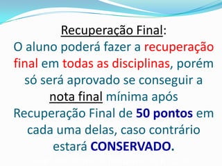 Recuperação Final:
O aluno poderá fazer a recuperação
final em todas as disciplinas, porém
só será aprovado se conseguir a
nota final mínima após
Recuperação Final de 50 pontos em
cada uma delas, caso contrário
estará CONSERVADO.
Valor por prova de recuperação R$25,00.

 