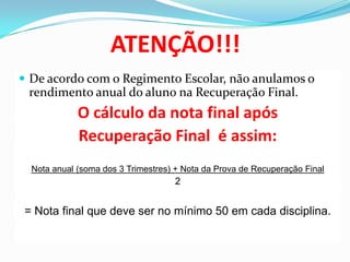 ATENÇÃO!!!
 De acordo com o Regimento Escolar, não anulamos o

rendimento anual do aluno na Recuperação Final.

O cálculo da nota final após
Recuperação Final é assim:
Nota anual (soma dos 3 Trimestres) + Nota da Prova de Recuperação Final

2

= Nota final que deve ser no mínimo 50 em cada disciplina.

 