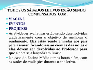 TODOS OS SÁBADOS LETIVOS ESTÃO SENDO
COMPENSADOS COM:
 VIAGENS
 EVENTOS
 PROJETOS
 As atividades avaliativas estão sendo desenvolvidas
gradativamente com o objetivo de melhorar o
rendimento. Elas estão sendo enviadas aos pais
para assinar, ficando assim cientes das notas e
elas devem ser devolvidas ao Professor para
que a nota seja lançada em Diário.
 No caso do Ensino Médio temos horas além, com
as tardes de avaliações durante o ano letivo.

 