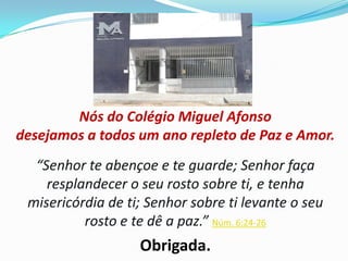 Nós do Colégio Miguel Afonso
desejamos a todos um ano repleto de Paz e Amor.
“Senhor te abençoe e te guarde; Senhor faça
resplandecer o seu rosto sobre ti, e tenha
misericórdia de ti; Senhor sobre ti levante o seu
rosto e te dê a paz.” Núm. 6:24-26

Obrigada.

 