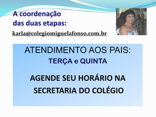 A coordenação
das duas etapas:
karla@colegiomiguelafonso.com.br

ATENDIMENTO AOS PAIS:
TERÇA e QUINTA

AGENDE SEU HORÁRIO NA
SECRETARIA DO COLÉGIO

 