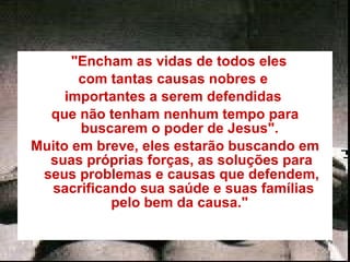     "Encham as vidas de todos eles  com tantas causas nobres e  importantes a serem defendidas  que não tenham nenhum tempo para buscarem o poder de Jesus".  Muito em breve, eles estarão buscando em suas próprias forças, as soluções para seus problemas e causas que defendem,  sacrificando sua saúde e suas famílias pelo bem da causa."  