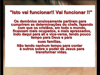      "Isto vai funcionar!! Vai funcionar !!"   Os demônios ansiosamente partiram para cumprirem as determinações do chefe, fazendo com que os cristãos, em todo o mundo, ficassem mais ocupados, e mais apressados, indo daqui para ali e vice-versa, tendo pouco tempo para Deus e para  suas famílias.  Não tendo nenhum tempo para contar  à outros sobre o poder de Jesus para transformar vidas.   