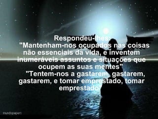       Respondeu-lhes:     "Mantenham-nos ocupados nas coisas não essenciais da vida, e inventem inumeráveis assuntos e situações que ocupem as suas mentes"      "Tentem-nos a gastarem, gastarem, gastarem, e tomar emprestado, tomar emprestado"  