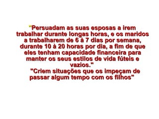     " Persuadam as suas esposas a irem trabalhar durante longas horas, e os maridos a trabalharem de 6 à 7 dias por semana, durante 10 à 20 horas por dia, a fim de que eles tenham capacidade financeira para manter os seus estilos de vida fúteis e vazios."     "Criem situações que os impeçam de passar algum tempo com os filhos"  