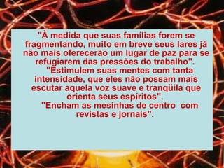 "À medida que suas famílias forem se fragmentando, muito em breve seus lares já não mais oferecerão um lugar de paz para se refugiarem das pressões do trabalho".     "Estimulem suas mentes com tanta intensidade, que eles não possam mais escutar aquela voz suave e tranqüila que orienta seus espíritos".     "Encham as mesinhas de centro  com revistas e jornais".   
