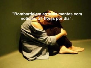 "Bombardeiem as suas mentes com noticias, 24 horas por dia".      