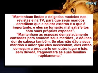"Mantenham lindas e delgadas modelos nas revistas e na TV, para que seus maridos acreditem que a beleza externa é o que é importante, e eles se tornarão mal satisfeitos com suas próprias esposas".     "Mantenham as esposas demasiadamente cansadas para amarem seus maridos , e dê-lhes dor de cabeça também. Se elas não dão a seus maridos o amor que eles necessitam, eles então começam a procurá-lo em outro lugar e isto, sem dúvida, fragmentará as suas famílias rapidamente."   