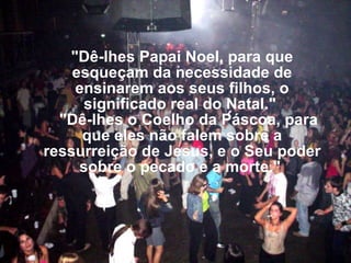 "Dê-lhes Papai Noel, para que esqueçam da necessidade de ensinarem aos seus filhos, o significado real do Natal."     "Dê-lhes o Coelho da Páscoa, para que eles não falem sobre a ressurreição de Jesus, e o Seu poder sobre o pecado e a morte."      