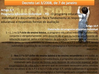 - O programa educativo
individual é o documento que fixa e fundamenta as respostas
educativas e respetivas formas de avaliação
1 – (…) no 1.º ciclo do ensino básico, o programa educativo individual é elaborado,
conjunta e obrigatoriamente, pelo docente do grupo ou turma, peo docente de
educação especial, pelos encarregados de educação e sempre que se considere
necessário, pelos serviços referidos na alínea a) do n.º 1 e no n.º 2 do artigo 6.º, sendo
submetido à aprovação do conselho pedagógico e homologado pelo conselho
executivo.
2 - Nos 2.º e 3.º ciclos do ensino básico e no ensino secundário e em todas as
modalidades não sujeitas a monodocência, o programa educativo individual é
elaborado pelo diretor de turma, pelo docente de educação especial, pelos
encarregados de educação e sempre que se considere necessário pelos serviços
referidos na alínea a) do n.º 1 e no n.º 2 do artigo 6.º, sendo submetido à aprovação
do conselho pedagógico e homologado pelo conselho executivo.

 