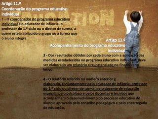 1 - O coordenador do programa educativo
individual é o educador de infância, o
professor do 1.º ciclo ou o diretor de turma, a
quem esteja atribuído o grupo ou a turma que
o aluno integra.

3 - Dos resultados obtidos por cada aluno com a aplicação das
medidas estabelecidas no programa educativo individual, deve
ser elaborado um relatório circunstanciado no final do ano
letivo.

4 - O relatório referido no número anterior é
elaborado, conjuntamente pelo educador de infância, professor
do 1.º ciclo ou diretor de turma, pelo docente de educação
especial, pelo psicólogo e pelos docentes e técnicos que
acompanham o desenvolvimento do processo educativo do
aluno e aprovado pelo conselho pedagógico e pelo encarregado
de educação.

 